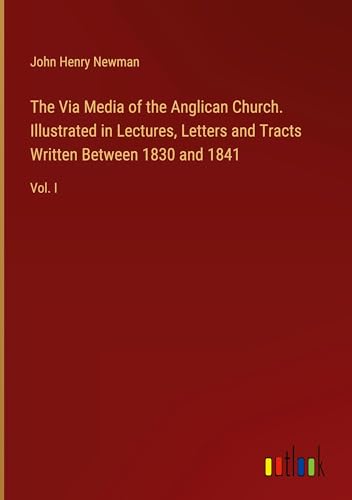The Via Media of the Anglican Church. Illustrated in Lectures, Letters and Tracts Written Between 1830 and 1841: Vol. I von Outlook Verlag