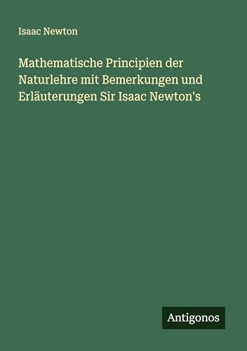Mathematische Principien der Naturlehre mit Bemerkungen und Erläuterungen Sir Isaac Newton's Mathematische Principien der Naturlehre mit Bemerkungen und Erläuterungen Sir Isaac Newton's von Antigonos Verlag