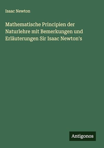 Mathematische Principien der Naturlehre mit Bemerkungen und Erläuterungen Sir Isaac Newton's Mathematische Principien der Naturlehre mit Bemerkungen und Erläuterungen Sir Isaac Newton's von Antigonos Verlag