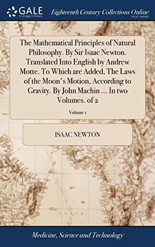 The Mathematical Principles of Natural Philosophy. By Sir Isaac Newton. Translated Into English by Andrew Motte. To Which are Added, The Laws of the ... Machin ... In two Volumes. of 2; Volume 1 The Mathematical Principles of Natural Philosophy. By Sir Isaac Newton. Translated Into English by Andrew Motte. To Which are Added, The Laws of the ... Machin ... In two Volumes. of 2; Volume 1