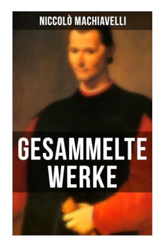 Gesammelte Werke von Niccolò Machiavelli: Politische Betrachtungen über die alte und die italienische Geschichte: Machtpolitik und Staatstheorien