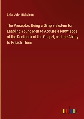 The Preceptor. Being a Simple System for Enabling Young Men to Acquire a Knowledge of the Doctrines of the Gospel, and the Ability to Preach Them von Outlook Verlag