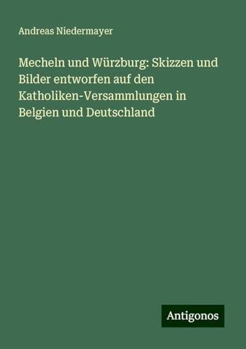 Mecheln und Würzburg: Skizzen und Bilder entworfen auf den Katholiken-Versammlungen in Belgien und Deutschland von Antigonos Verlag