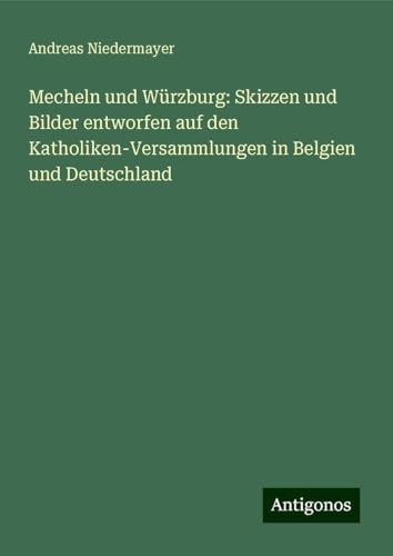 Mecheln und Würzburg: Skizzen und Bilder entworfen auf den Katholiken-Versammlungen in Belgien und Deutschland von Antigonos Verlag