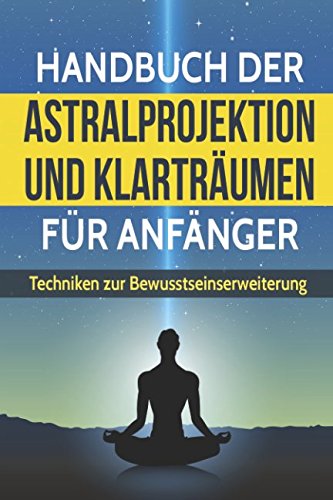 Handbuch der Astralprojektion und Klarträumen für Anfänger: Techniken zur Bewusstseinssteigerung und Anleitung zur Astralreise