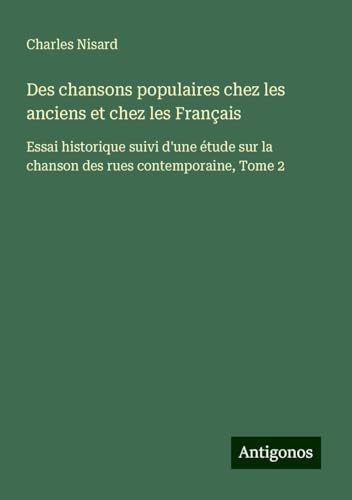 Des chansons populaires chez les anciens et chez les Français: Essai historique suivi d'une étude sur la chanson des rues contemporaine, Tome 2 von Antigonos Verlag