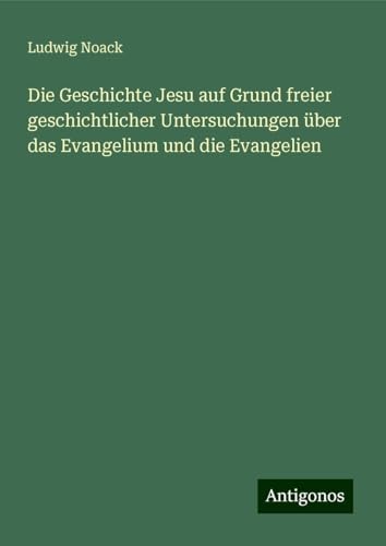 Die Geschichte Jesu auf Grund freier geschichtlicher Untersuchungen über das Evangelium und die Evangelien von Antigonos Verlag