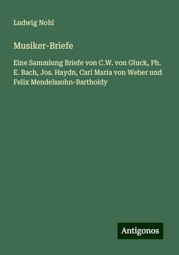 Musiker-Briefe: Eine Sammlung Briefe von C.W. von Gluck, Ph. E. Bach, Jos. Haydn, Carl Maria von Weber und Felix Mendelssohn-Bartholdy Musiker-Briefe: Eine Sammlung Briefe von C.W. von Gluck, Ph. E. Bach, Jos. Haydn, Carl Maria von Weber und Felix Mendelssohn-Bartholdy von Antigonos Verlag