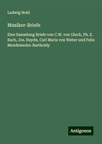 Musiker-Briefe: Eine Sammlung Briefe von C.W. von Gluck, Ph. E. Bach, Jos. Haydn, Carl Maria von Weber und Felix Mendelssohn-Bartholdy Musiker-Briefe: Eine Sammlung Briefe von C.W. von Gluck, Ph. E. Bach, Jos. Haydn, Carl Maria von Weber und Felix Mendelssohn-Bartholdy von Antigonos Verlag