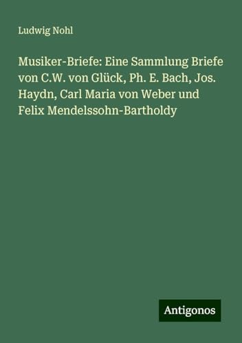 Musiker-Briefe: Eine Sammlung Briefe von C.W. von Glück, Ph. E. Bach, Jos. Haydn, Carl Maria von Weber und Felix Mendelssohn-Bartholdy Musiker-Briefe: Eine Sammlung Briefe von C.W. von Glück, Ph. E. Bach, Jos. Haydn, Carl Maria von Weber und Felix Mendelssohn-Bartholdy von Antigonos Verlag