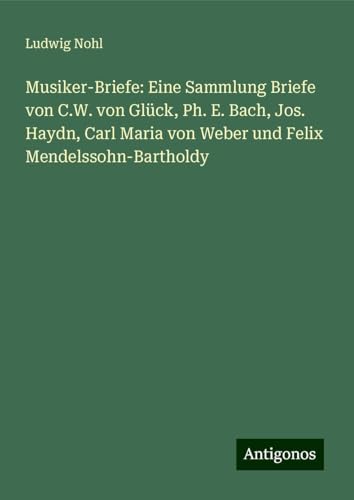 Musiker-Briefe: Eine Sammlung Briefe von C.W. von Glück, Ph. E. Bach, Jos. Haydn, Carl Maria von Weber und Felix Mendelssohn-Bartholdy Musiker-Briefe: Eine Sammlung Briefe von C.W. von Glück, Ph. E. Bach, Jos. Haydn, Carl Maria von Weber und Felix Mendelssohn-Bartholdy von Antigonos Verlag