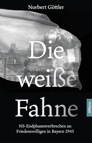 Die weiße Fahne: NS-Endphasenverbrechen an Friedenswilligen in Bayern 1945 von Allitera Verlag