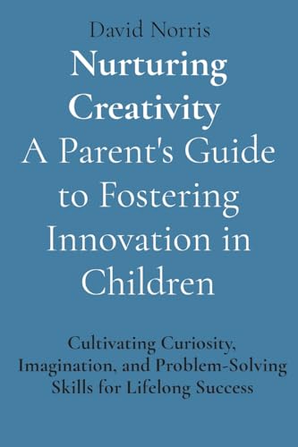 Nurturing Creativity A Parent's Guide to Fostering Innovation in Children: Cultivating Curiosity, Imagination, and Problem-Solving Skills for Lifelong Success