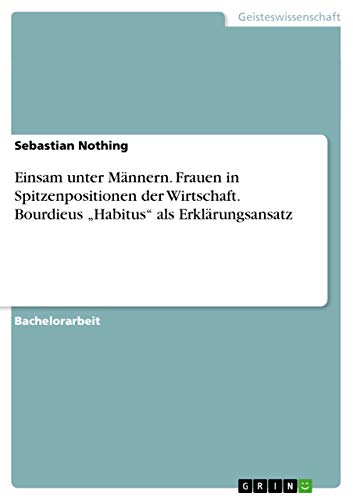 Einsam unter Männern. Frauen in Spitzenpositionen der Wirtschaft. Bourdieus ¿Habitus¿ als Erklärungsansatz Einsam unter Männern. Frauen in Spitzenpositionen der Wirtschaft. Bourdieus ¿Habitus¿ als Erklärungsansatz von GRIN Verlag