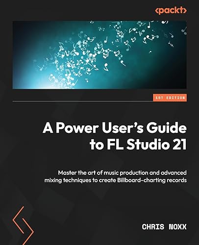 A Power User's Guide to FL Studio 21: Master the art of music production and advanced mixing techniques to create Billboard-charting records