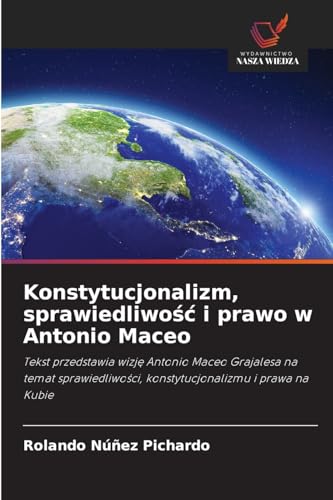Konstytucjonalizm, sprawiedliwość i prawo w Antonio Maceo: Tekst przedstawia wizję Antonio Maceo Grajalesa na temat sprawiedliwości, ... konstytucjonalizmu i prawa na Kubie von Wydawnictwo Nasza Wiedza