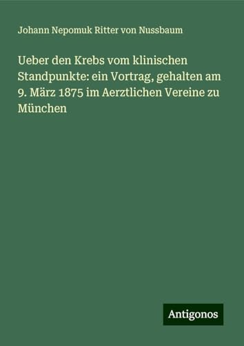 Ueber den Krebs vom klinischen Standpunkte: ein Vortrag, gehalten am 9. März 1875 im Aerztlichen Vereine zu München von Antigonos Verlag