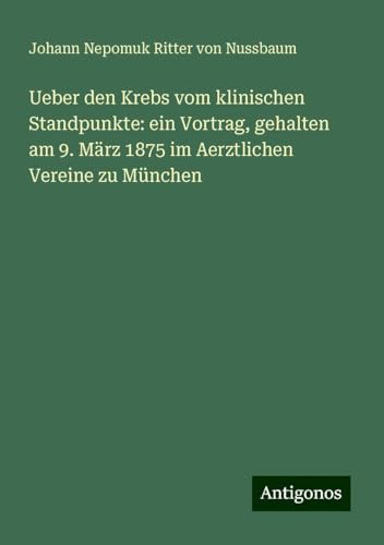 Ueber den Krebs vom klinischen Standpunkte: ein Vortrag, gehalten am 9. März 1875 im Aerztlichen Vereine zu München von Antigonos Verlag