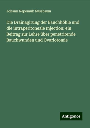 Die Drainagirung der Bauchhöhle und die intraperitoneale Injection: ein Beitrag zur Lehre über penetrirende Bauchwunden und Ovariotomie von Antigonos Verlag