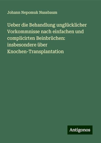 Ueber die Behandlung unglücklicher Vorkommnisse nach einfachen und complicirten Beinbrüchen: insbesondere über Knochen-Transplantation von Antigonos Verlag