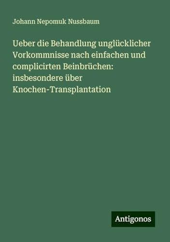 Ueber die Behandlung unglücklicher Vorkommnisse nach einfachen und complicirten Beinbrüchen: insbesondere über Knochen-Transplantation von Antigonos Verlag