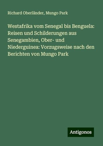 Westafrika vom Senegal bis Benguela: Reisen und Schilderungen aus Senegambien, Ober- und Niederguinea: Vorzugsweise nach den Berichten von Mungo Park von Antigonos Verlag