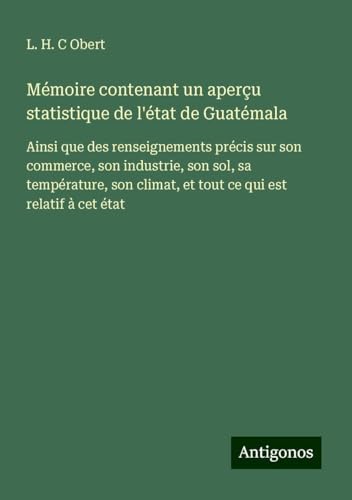 Mémoire contenant un aperçu statistique de l'état de Guatémala: Ainsi que des renseignements précis sur son commerce, son industrie, son sol, sa ... climat, et tout ce qui est relatif à cet état von Antigonos Verlag
