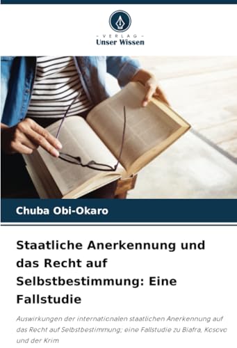 Staatliche Anerkennung und das Recht auf Selbstbestimmung: Eine Fallstudie: Auswirkungen der internationalen staatlichen Anerkennung auf das Recht auf ... Fallstudie zu Biafra, Kosovo und der Krim von Verlag Unser Wissen