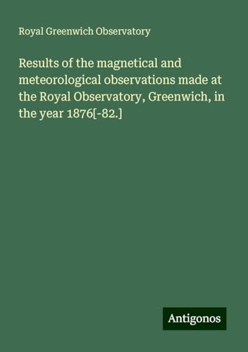 Results of the magnetical and meteorological observations made at the Royal Observatory, Greenwich, in the year 1876[-82.] von Antigonos Verlag