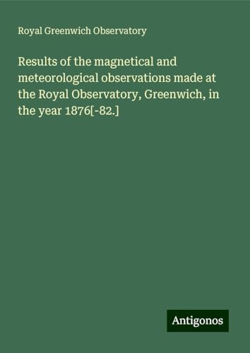 Results of the magnetical and meteorological observations made at the Royal Observatory, Greenwich, in the year 1876[-82.] von Antigonos Verlag