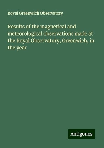 Results of the magnetical and meteorological observations made at the Royal Observatory, Greenwich, in the year von Antigonos Verlag