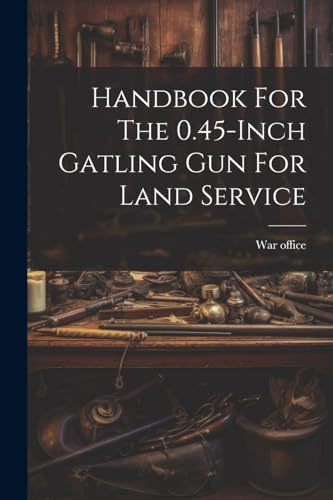 Handbook For The 0.45-inch Gatling Gun For Land Service Handbook For The 0.45-inch Gatling Gun For Land Service von Legare Street Press
