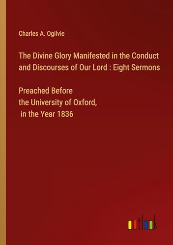 The Divine Glory Manifested in the Conduct and Discourses of Our Lord : Eight Sermons Preached Before the University of Oxford, in the Year 1836 von Outlook Verlag