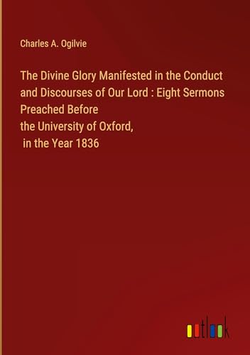 The Divine Glory Manifested in the Conduct and Discourses of Our Lord : Eight Sermons Preached Before the University of Oxford, in the Year 1836 von Outlook Verlag
