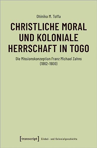 Christliche Moral und koloniale Herrschaft in Togo: Die Missionskonzeption Franz Michael Zahns (1862-1900) (Global- und Kolonialgeschichte) von transcript