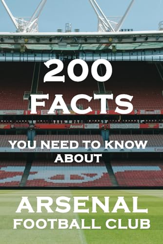 Arsenal Football Club: 200 Facts You Need To Know! (Books Every Arsenal Fan Should Have)