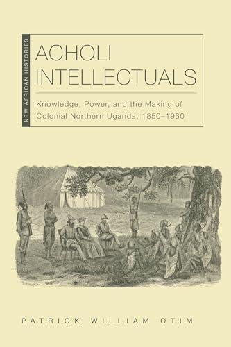 Acholi Intellectuals: Knowledge, Power, and the Making of Colonial Northern Uganda, 1850-1960 (New African Histories)
