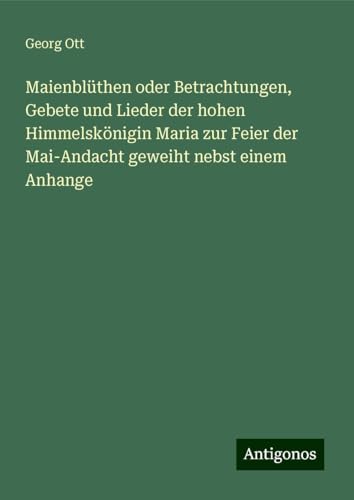 Maienblüthen oder Betrachtungen, Gebete und Lieder der hohen Himmelskönigin Maria zur Feier der Mai-Andacht geweiht nebst einem Anhange von Antigonos Verlag