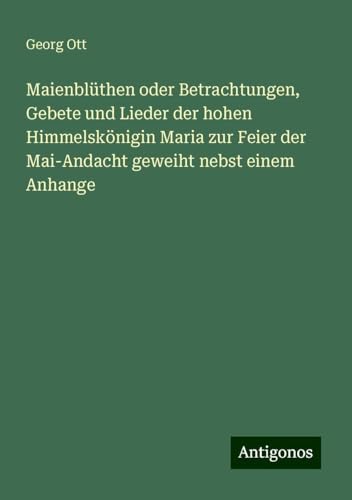 Maienblüthen oder Betrachtungen, Gebete und Lieder der hohen Himmelskönigin Maria zur Feier der Mai-Andacht geweiht nebst einem Anhange von Antigonos Verlag
