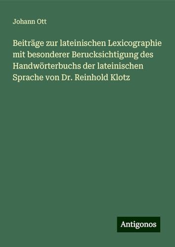 Beiträge zur lateinischen Lexicographie mit besonderer Berucksichtigung des Handwörterbuchs der lateinischen Sprache von Dr. Reinhold Klotz von Antigonos Verlag