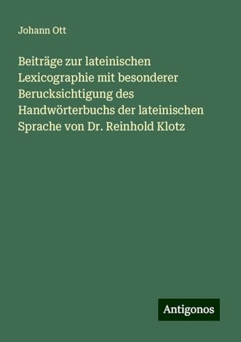 Beiträge zur lateinischen Lexicographie mit besonderer Berucksichtigung des Handwörterbuchs der lateinischen Sprache von Dr. Reinhold Klotz von Antigonos Verlag