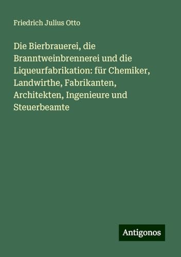 Die Bierbrauerei, die Branntweinbrennerei und die Liqueurfabrikation: für Chemiker, Landwirthe, Fabrikanten, Architekten, Ingenieure und Steuerbeamte von Antigonos Verlag