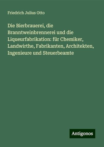 Die Bierbrauerei, die Branntweinbrennerei und die Liqueurfabrikation: für Chemiker, Landwirthe, Fabrikanten, Architekten, Ingenieure und Steuerbeamte von Antigonos Verlag
