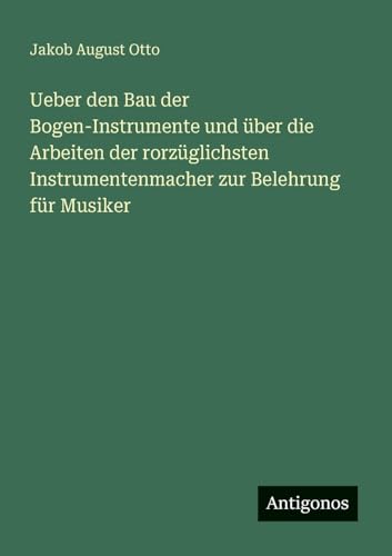 Ueber den Bau der Bogen-Instrumente und über die Arbeiten der rorzüglichsten Instrumentenmacher zur Belehrung für Musiker von Antigonos Verlag