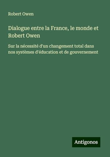 Dialogue entre la France, le monde et Robert Owen: Sur la nécessité d'un changement total dans nos systèmes d'éducation et de gouvernement von Antigonos Verlag