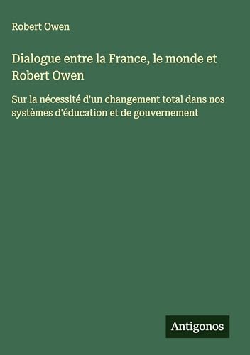 Dialogue entre la France, le monde et Robert Owen: Sur la nécessité d'un changement total dans nos systèmes d'éducation et de gouvernement von Antigonos Verlag