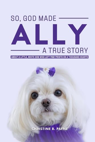 SO, GOD MADE ALLY - A TRUE STORY: About a Little, White Dog Who Left Paw Prints On a Thousand Hearts