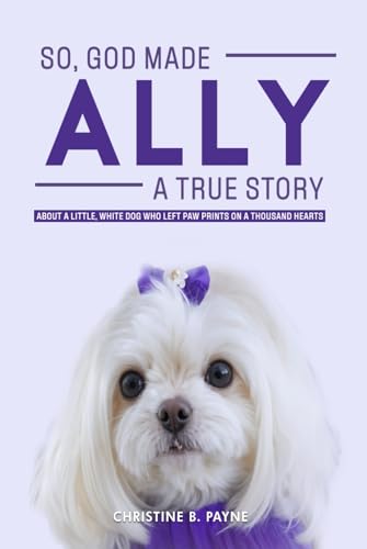SO, GOD MADE ALLY - A TRUE STORY: About a Little, White Dog Who Left Paw Prints On a Thousand Hearts