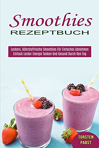 Smoothies Rezeptbuch: Einfach Lecker Energie Tanken Und Gesund Durch Den Tag (Leckere, Nährstoffreiche Smoothies Für Einfaches Abnehmen)
