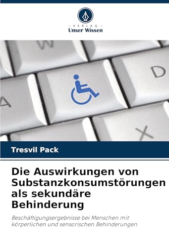 Die Auswirkungen von Substanzkonsumstörungen als sekundäre Behinderung: Beschäftigungsergebnisse bei Menschen mit körperlichen und sensorischen Behinderungen von Verlag Unser Wissen